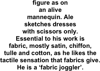 figure as on
an alive
mannequin. Ale
sketches dresses
with scissors only.
Essential to his work is
fabric, mostly satin, chiffon,
tulle and cotton, as he likes the
tactile sensation that fabrics give.
He is a ‘fabric joggler’.